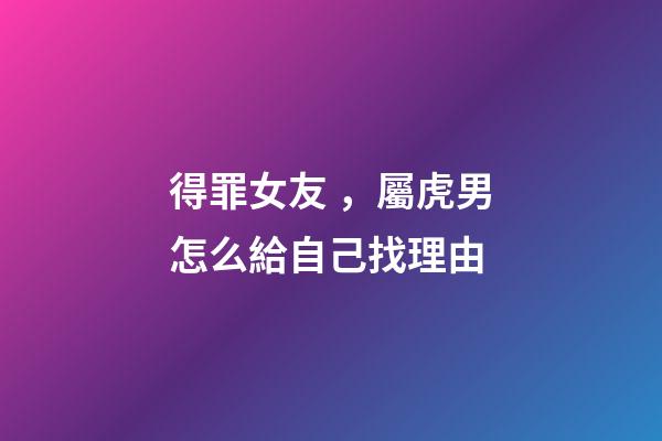 得罪女友，屬虎男怎么給自己找理由